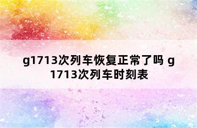 g1713次列车恢复正常了吗 g1713次列车时刻表